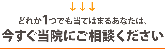 ▶どれか1つでも当てはまる方は今すぐ当院にご相談ください